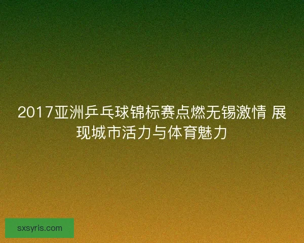 2017亚洲乒乓球锦标赛点燃无锡激情 展现城市活力与体育魅力