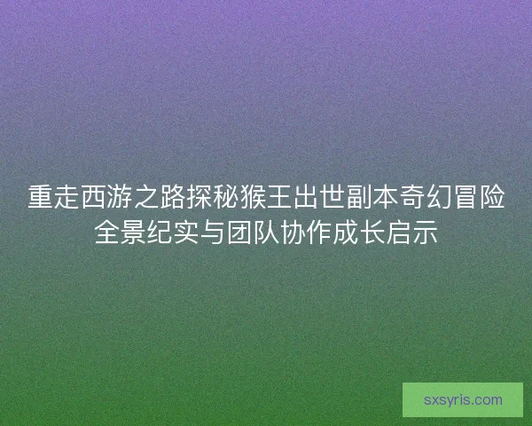 重走西游之路探秘猴王出世副本奇幻冒险全景纪实与团队协作成长启示