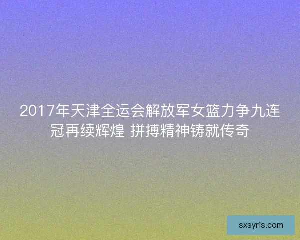 2017年天津全运会解放军女篮力争九连冠再续辉煌 拼搏精神铸就传奇