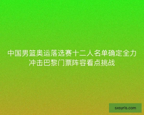 中国男篮奥运落选赛十二人名单确定全力冲击巴黎门票阵容看点挑战