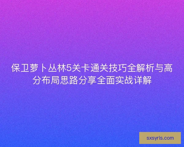 保卫萝卜丛林5关卡通关技巧全解析与高分布局思路分享全面实战详解