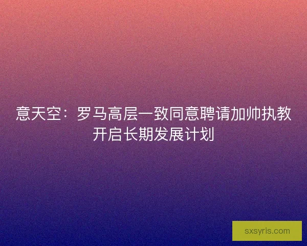意天空：罗马高层一致同意聘请加帅执教开启长期发展计划