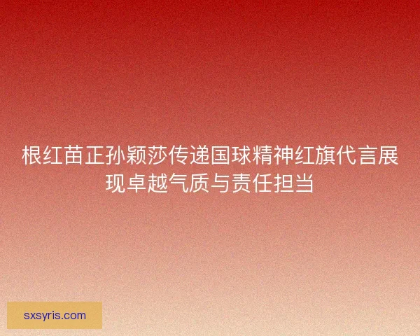 根红苗正孙颖莎传递国球精神红旗代言展现卓越气质与责任担当
