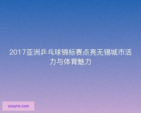 2017亚洲乒乓球锦标赛点亮无锡城市活力与体育魅力