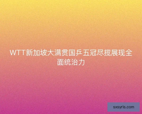 WTT新加坡大满贯国乒五冠尽揽展现全面统治力