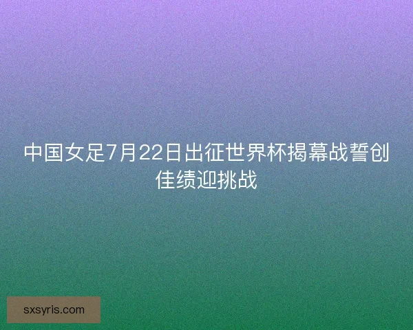 中国女足7月22日出征世界杯揭幕战誓创佳绩迎挑战