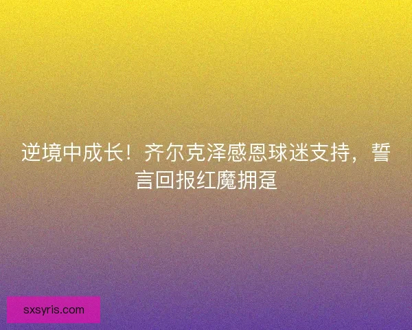 逆境中成长！齐尔克泽感恩球迷支持，誓言回报红魔拥趸