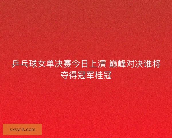 乒乓球女单决赛今日上演 巅峰对决谁将夺得冠军桂冠