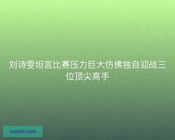 刘诗雯坦言比赛压力巨大仿佛独自迎战三位顶尖高手