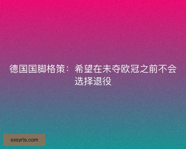 德国国脚格策：希望在未夺欧冠之前不会选择退役