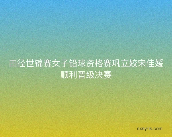田径世锦赛女子铅球资格赛巩立姣宋佳媛顺利晋级决赛 田径世锦赛女子铅球资格赛巩立姣宋佳媛顺利晋级决赛