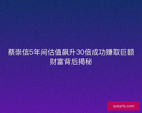 蔡崇信5年间估值飙升30倍成功赚取巨额财富背后揭秘