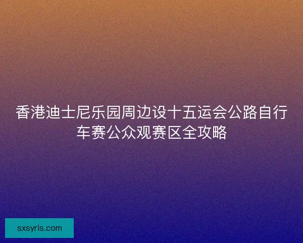 香港迪士尼乐园周边设十五运会公路自行车赛公众观赛区全攻略 香港迪士尼乐园周边设十五运会公路自行车赛公众观赛区全攻略
