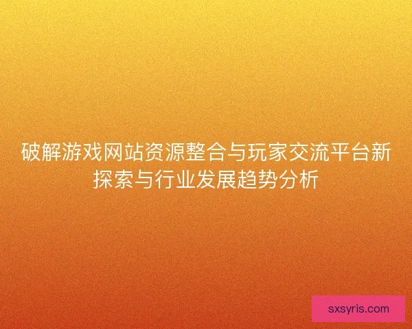 破解游戏网站资源整合与玩家交流平台新探索与行业发展趋势分析 破解游戏网站资源整合与玩家交流平台新探索与行业发展趋势分析