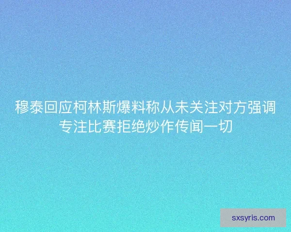 穆泰回应柯林斯爆料称从未关注对方强调专注比赛拒绝炒作传闻一切 穆泰回应柯林斯爆料称从未关注对方强调专注比赛拒绝炒作传闻一切