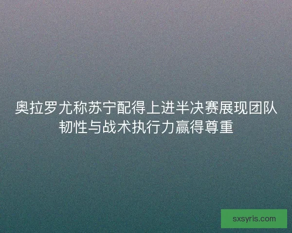 奥拉罗尤称苏宁配得上进半决赛展现团队韧性与战术执行力赢得尊重