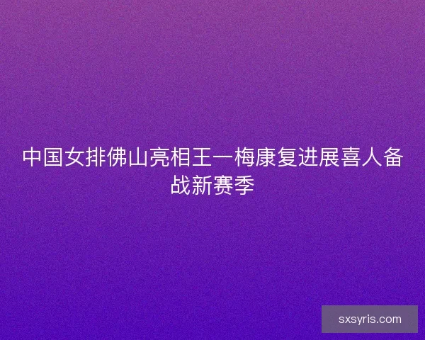 中国女排佛山亮相王一梅康复进展喜人备战新赛季 中国女排佛山亮相王一梅康复进展喜人备战新赛季