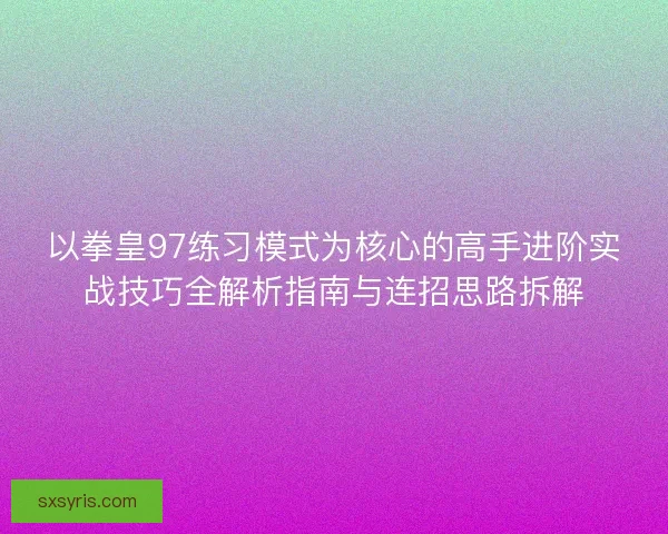 以拳皇97练习模式为核心的高手进阶实战技巧全解析指南与连招思路拆解