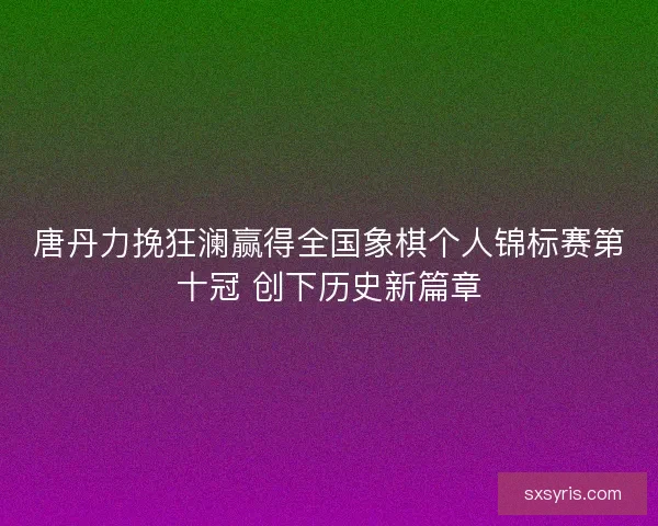 唐丹力挽狂澜赢得全国象棋个人锦标赛第十冠 创下历史新篇章 唐丹力挽狂澜赢得全国象棋个人锦标赛第十冠 创下历史新篇章