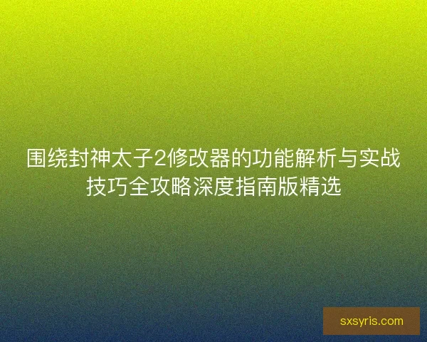 围绕封神太子2修改器的功能解析与实战技巧全攻略深度指南版精选 围绕封神太子2修改器的功能解析与实战技巧全攻略深度指南版精选